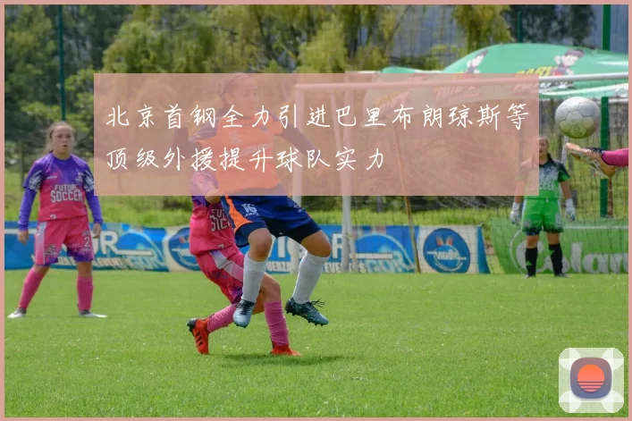 北京首钢全力引进巴里布朗琼斯等顶级外援提升球队实力